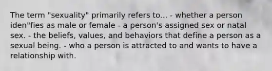 The term "sexuality" primarily refers to... - whether a person iden"fies as male or female - a person's assigned sex or natal sex. - the beliefs, values, and behaviors that define a person as a sexual being. - who a person is attracted to and wants to have a relationship with.