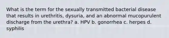 What is the term for the sexually transmitted bacterial disease that results in urethritis, dysuria, and an abnormal mucopurulent discharge from the urethra? a. HPV b. gonorrhea c. herpes d. syphilis