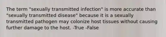 The term "sexually transmitted infection" is more accurate than "sexually transmitted disease" because it is a sexually transmitted pathogen may colonize host tissues without causing further damage to the host. -True -False