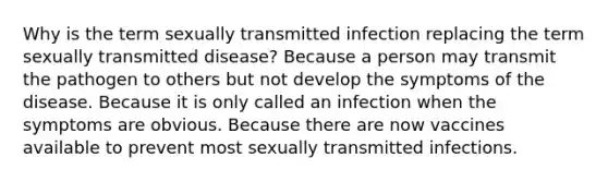 Why is the term sexually transmitted infection replacing the term sexually transmitted disease? Because a person may transmit the pathogen to others but not develop the symptoms of the disease. Because it is only called an infection when the symptoms are obvious. Because there are now vaccines available to prevent most sexually transmitted infections.