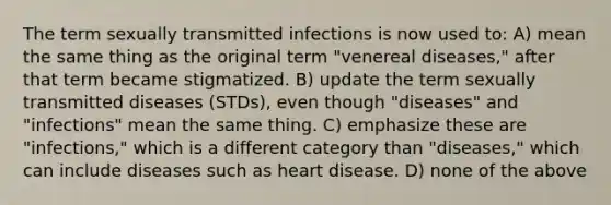 The term sexually transmitted infections is now used to: A) mean the same thing as the original term "venereal diseases," after that term became stigmatized. B) update the term sexually transmitted diseases (STDs), even though "diseases" and "infections" mean the same thing. C) emphasize these are "infections," which is a different category than "diseases," which can include diseases such as heart disease. D) none of the above