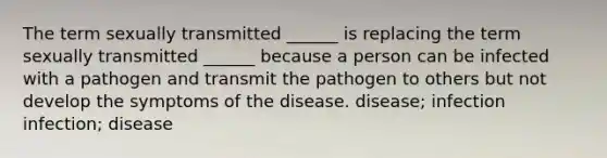 The term sexually transmitted ______ is replacing the term sexually transmitted ______ because a person can be infected with a pathogen and transmit the pathogen to others but not develop the symptoms of the disease. disease; infection infection; disease