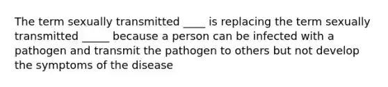 The term sexually transmitted ____ is replacing the term sexually transmitted _____ because a person can be infected with a pathogen and transmit the pathogen to others but not develop the symptoms of the disease