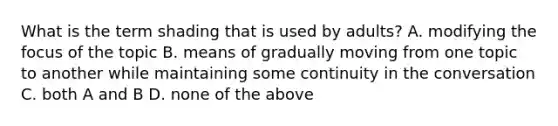 What is the term shading that is used by adults? A. modifying the focus of the topic B. means of gradually moving from one topic to another while maintaining some continuity in the conversation C. both A and B D. none of the above