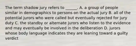 The term shadow jury refers to ______. A. a group of people similar in demographics to persons on the actual jury B. all of the potential jurors who were called but eventually rejected for jury duty C. the standby or alternate jurors who listen to the evidence and may eventually be involved in the deliberation D. jurors whose body language indicates they are leaning toward a guilty verdict