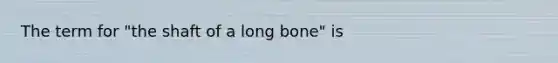 The term for "the shaft of a long bone" is