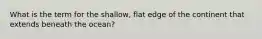 What is the term for the shallow, flat edge of the continent that extends beneath the ocean?