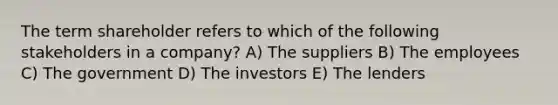 The term shareholder refers to which of the following stakeholders in a company? A) The suppliers B) The employees C) The government D) The investors E) The lenders