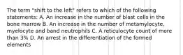 The term "shift to the left" refers to which of the following statements: A. An increase in the number of blast cells in the bone marrow B. An increase in the number of metamylocyte, myelocyte and band neutrophils C. A reticulocyte count of more than 3% D. An arrest in the differentiation of the formed elements