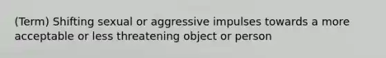 (Term) Shifting sexual or aggressive impulses towards a more acceptable or less threatening object or person