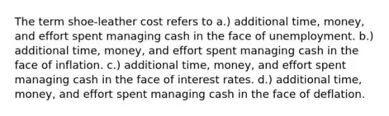 The term shoe-leather cost refers to a.) additional time, money, and effort spent managing cash in the face of unemployment. b.) additional time, money, and effort spent managing cash in the face of inflation. c.) additional time, money, and effort spent managing cash in the face of interest rates. d.) additional time, money, and effort spent managing cash in the face of deflation.