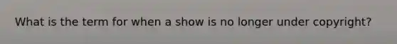 What is the term for when a show is no longer under copyright?