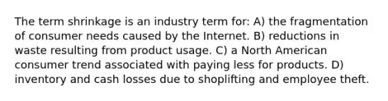 The term shrinkage is an industry term for: A) the fragmentation of consumer needs caused by the Internet. B) reductions in waste resulting from product usage. C) a North American consumer trend associated with paying less for products. D) inventory and cash losses due to shoplifting and employee theft.