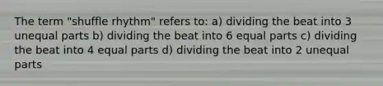 The term "shuffle rhythm" refers to: a) dividing the beat into 3 unequal parts b) dividing the beat into 6 equal parts c) dividing the beat into 4 equal parts d) dividing the beat into 2 unequal parts