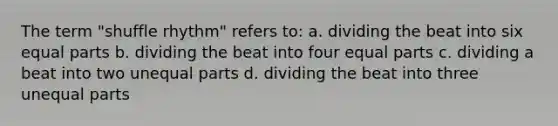 The term "shuffle rhythm" refers to: a. dividing the beat into six equal parts b. dividing the beat into four equal parts c. dividing a beat into two unequal parts d. dividing the beat into three unequal parts