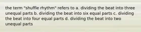 the term "shuffle rhythm" refers to a. dividing the beat into three unequal parts b. dividing the beat into six equal parts c. dividing the beat into four equal parts d. dividing the beat into two unequal parts