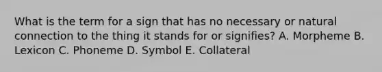 What is the term for a sign that has no necessary or natural connection to the thing it stands for or signifies? A. Morpheme B. Lexicon C. Phoneme D. Symbol E. Collateral