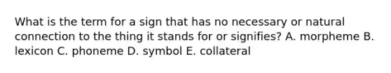 What is the term for a sign that has no necessary or natural connection to the thing it stands for or signifies? A. morpheme B. lexicon C. phoneme D. symbol E. collateral