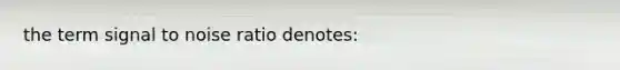 the term signal to noise ratio denotes: