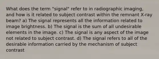 What does the term "signal" refer to in radiographic imaging, and how is it related to subject contrast within the remnant X-ray beam? a) The signal represents all the information related to image brightness. b) The signal is the sum of all undesirable elements in the image. c) The signal is any aspect of the image not related to subject contrast. d) The signal refers to all of the desirable information carried by the mechanism of subject contrast