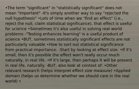 •The term "significant" in "statistically significant" does not mean "important" -It's simply another way to say "rejected the null hypothesis" •Lots of time when we "find an effect" (i.e., reject the null, claim statistical significance), that effect is useful for science •Sometimes it's also useful in solving real world problems -"Testing enhances learning" is a useful product of science •BUT, sometimes statistically significant effects are not particularly valuable •How to sort out statistical significance from practical importance: -Start by looking at effect size. •If it's small, then it's possible the effect won't really occur much naturally, in real life. •If it's large, then perhaps it will be present in real life, naturally. -BUT, also look at context of: •Other relevant research (helps interpret effect size measure) •Applied domain (helps us determine whether we should care in the real world) •