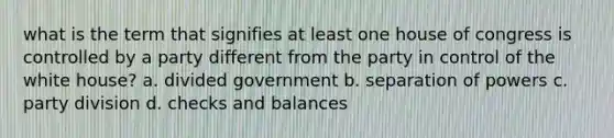 what is the term that signifies at least one house of congress is controlled by a party different from the party in control of the white house? a. divided government b. separation of powers c. party division d. checks and balances