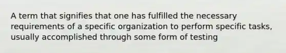 A term that signifies that one has fulfilled the necessary requirements of a specific organization to perform specific tasks, usually accomplished through some form of testing