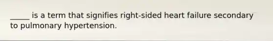 _____ is a term that signifies right-sided heart failure secondary to pulmonary hypertension.