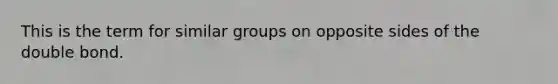 This is the term for similar groups on opposite sides of the double bond.