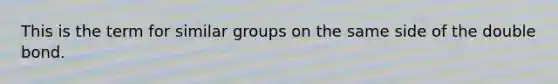 This is the term for similar groups on the same side of the double bond.