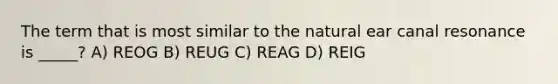 The term that is most similar to the natural ear canal resonance is _____? A) REOG B) REUG C) REAG D) REIG