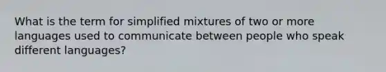 What is the term for simplified mixtures of two or more languages used to communicate between people who speak different languages?