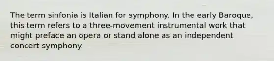 The term sinfonia is Italian for symphony. In the early Baroque, this term refers to a three-movement instrumental work that might preface an opera or stand alone as an independent concert symphony.