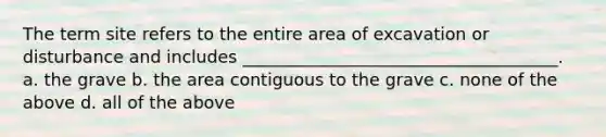 The term site refers to the entire area of excavation or disturbance and includes _____________________________________. a. the grave b. the area contiguous to the grave c. none of the above d. all of the above