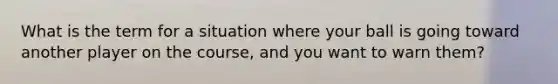 What is the term for a situation where your ball is going toward another player on the course, and you want to warn them?