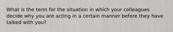 What is the term for the situation in which your colleagues decide why you are acting in a certain manner before they have talked with you?