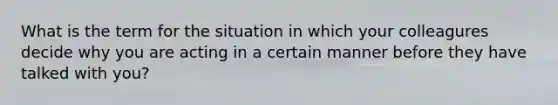 What is the term for the situation in which your colleagures decide why you are acting in a certain manner before they have talked with you?