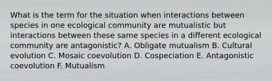 What is the term for the situation when interactions between species in one ecological community are mutualistic but interactions between these same species in a different ecological community are antagonistic? A. Obligate mutualism B. Cultural evolution C. Mosaic coevolution D. Cospeciation E. Antagonistic coevolution F. Mutualism