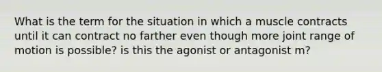 What is the term for the situation in which a muscle contracts until it can contract no farther even though more joint range of motion is possible? is this the agonist or antagonist m?