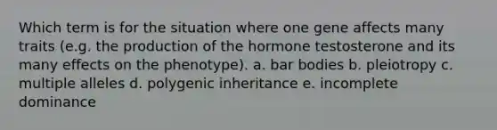 Which term is for the situation where one gene affects many traits (e.g. the production of the hormone testosterone and its many effects on the phenotype). a. bar bodies b. pleiotropy c. multiple alleles d. polygenic inheritance e. incomplete dominance