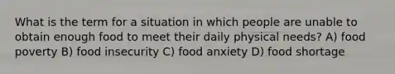 What is the term for a situation in which people are unable to obtain enough food to meet their daily physical needs? A) food poverty B) food insecurity C) food anxiety D) food shortage