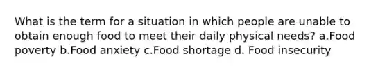 What is the term for a situation in which people are unable to obtain enough food to meet their daily physical needs? a.Food poverty b.Food anxiety c.Food shortage d. Food insecurity