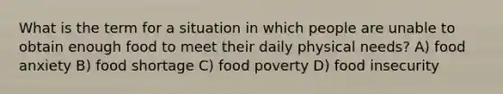 What is the term for a situation in which people are unable to obtain enough food to meet their daily physical needs? A) food anxiety B) food shortage C) food poverty D) food insecurity