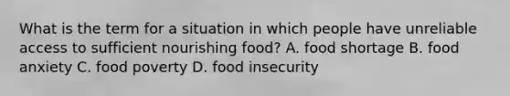 What is the term for a situation in which people have unreliable access to sufficient nourishing food? A. food shortage B. food anxiety C. food poverty D. food insecurity