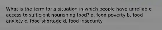 What is the term for a situation in which people have unreliable access to sufficient nourishing food? a. food poverty b. food anxiety c. food shortage d. food insecurity