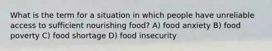 What is the term for a situation in which people have unreliable access to sufficient nourishing food? A) food anxiety B) food poverty C) food shortage D) food insecurity