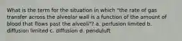 What is the term for the situation in which "the rate of gas transfer across the alveolar wall is a function of the amount of blood that flows past the alveoli"? a. perfusion limited b. diffusion limited c. diffusion d. penduluft