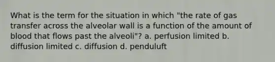 What is the term for the situation in which "the rate of gas transfer across the alveolar wall is a function of the amount of blood that flows past the alveoli"? a. perfusion limited b. diffusion limited c. diffusion d. penduluft