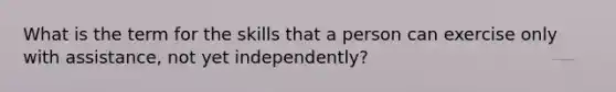 What is the term for the skills that a person can exercise only with assistance, not yet independently?