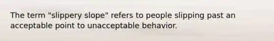 The term "slippery slope" refers to people slipping past an acceptable point to unacceptable behavior.